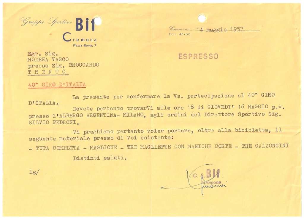 ESPRESSO - Cremona, 14 maggio 1957
Egr. Sig. MODENA VASCO presso Sig. BROCCARDO - T R E N T O
40^ GIRO D’ITALIA 
La presente per confermare la Vs. partecipazione al 40^ GIRO D'ITALIA. Dovete pertanto trovarVi alle ore 18 di GIOVEDI' 16 MAGGIO p.v. presso l'ALBERGO ARGENTINA - MILANO, agli ordini del direttore sportivo Sig. SILVIO PEDRONI. Vi preghiamo pertanto di voler portare, oltre alla bicicletta, il seguente materiale presso di Voi esistente: - TUTA COMPLETA - MAGLIONE - TRE MAGLIETTA CON MANICHE CORTE - TRE CALZONCINI. Distinti saluti. G.S. Bif Cremona